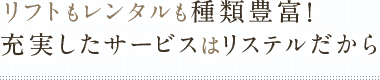 リフトもレンタルも種類豊富！充実したサービスはリステルだから